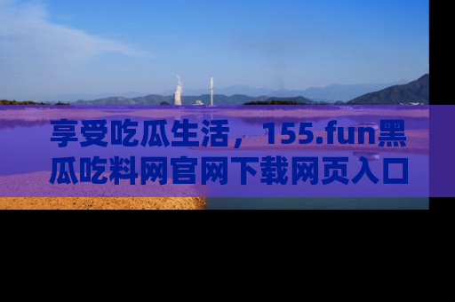 享受吃瓜生活，155.fun黑瓜吃料网官网下载网页入口全解析