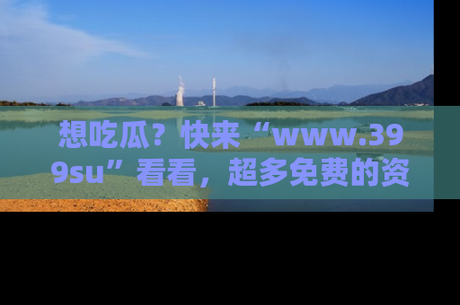 想吃瓜？快来“www.399su”看看，超多免费的资源让你尽情享受！