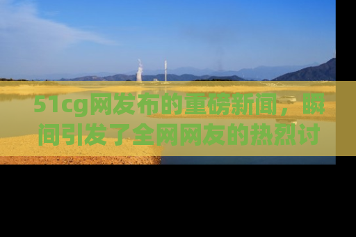 51cg网发布的重磅新闻，瞬间引发了全网网友的热烈讨论！
