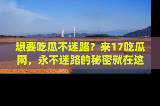 想要吃瓜不迷路？来17吃瓜网，永不迷路的秘密就在这里！