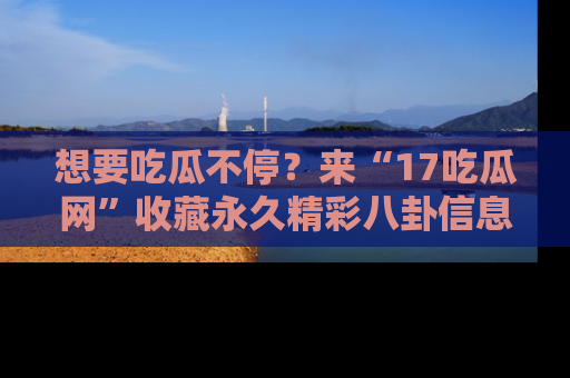 想要吃瓜不停？来“17吃瓜网”收藏永久精彩八卦信息！