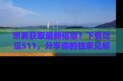 想要获取最新信息？下载吃瓜511，分享你的独家见解！