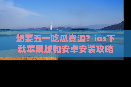 想要五一吃瓜资源？ios下载苹果版和安卓安装攻略