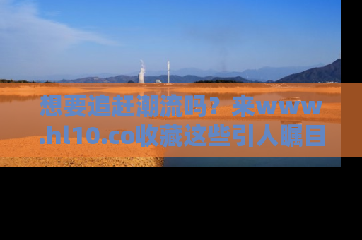 想要追赶潮流吗？来www.hl10.co收藏这些引人瞩目的新闻瞬间吧！