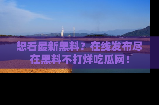 想看最新黑料？在线发布尽在黑料不打烊吃瓜网！