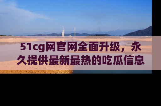 51cg网官网全面升级，永久提供最新最热的吃瓜信息，助你永远走在潮流前端！
