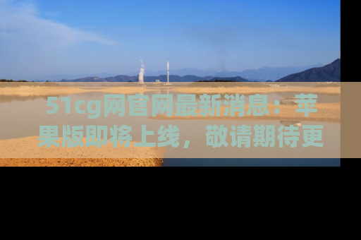 51cg网官网最新消息：苹果版即将上线，敬请期待更多吃瓜内容！