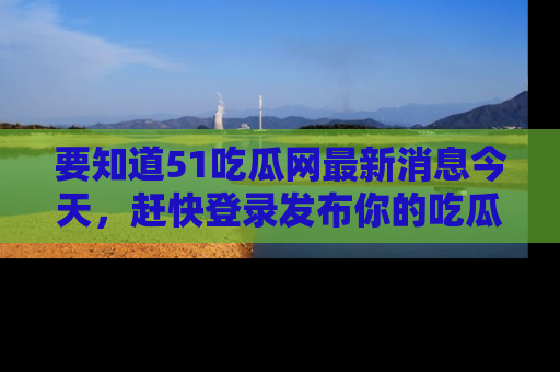 要知道51吃瓜网最新消息今天，赶快登录发布你的吃瓜体验吧！