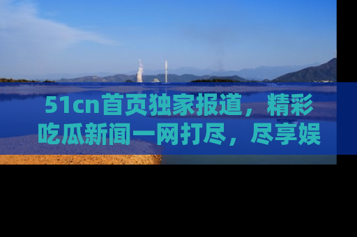 51cn首页独家报道，精彩吃瓜新闻一网打尽，尽享娱乐盛宴