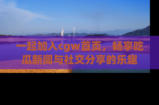 一起加入cgw首页，畅享吃瓜新闻与社交分享的乐趣