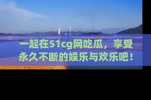 一起在51cg网吃瓜，享受永久不断的娱乐与欢乐吧！