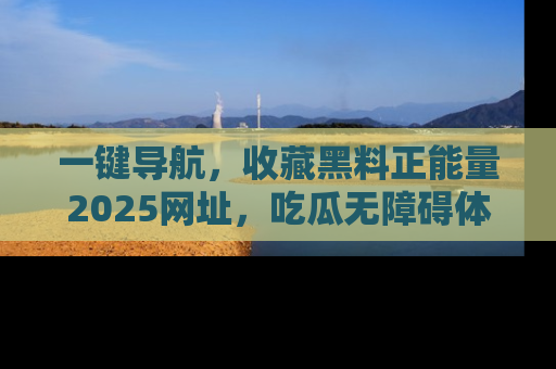 一键导航，收藏黑料正能量2025网址，吃瓜无障碍体验