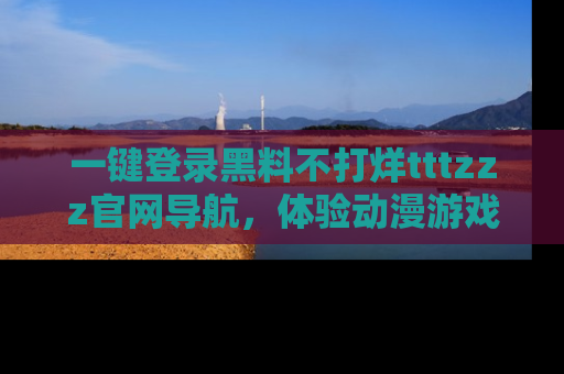 一键登录黑料不打烊tttzzz官网导航，体验动漫游戏风格黑料盛宴