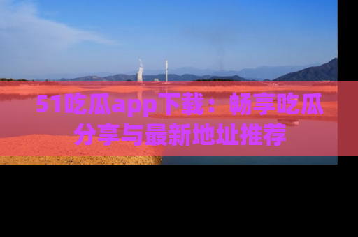 51吃瓜app下载：畅享吃瓜分享与最新地址推荐