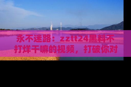 永不迷路：zztt24黑料不打烊干嘛的视频，打破你对吃瓜的固有认知！