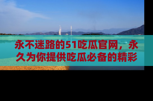 永不迷路的51吃瓜官网，永久为你提供吃瓜必备的精彩资讯