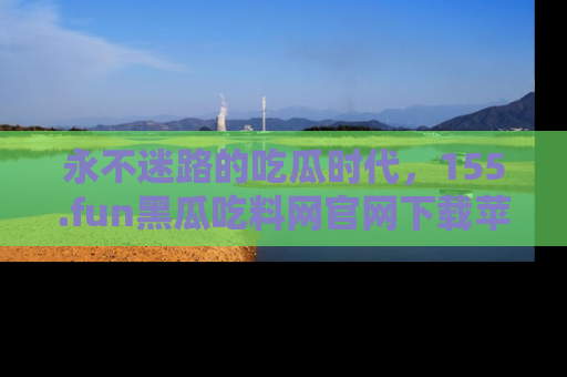 永不迷路的吃瓜时代，155.fun黑瓜吃料网官网下载苹果版陪你同行！