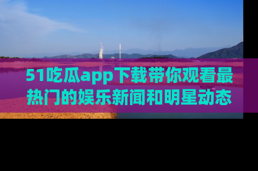 51吃瓜app下载带你观看最热门的娱乐新闻和明星动态