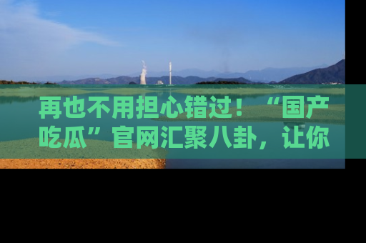 再也不用担心错过！“国产吃瓜”官网汇聚八卦，让你随时随地吃瓜。