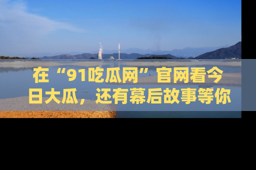 在“91吃瓜网”官网看今日大瓜，还有幕后故事等你来挖掘！