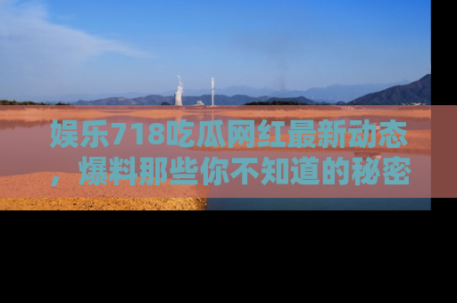 娱乐718吃瓜网红最新动态，爆料那些你不知道的秘密！