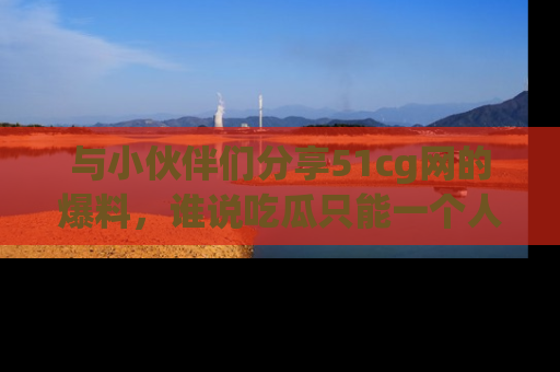与小伙伴们分享51cg网的爆料，谁说吃瓜只能一个人？
