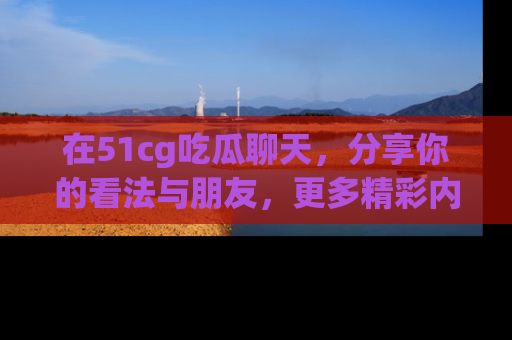 在51cg吃瓜聊天，分享你的看法与朋友，更多精彩内容请浏览网址www.51cg.com！