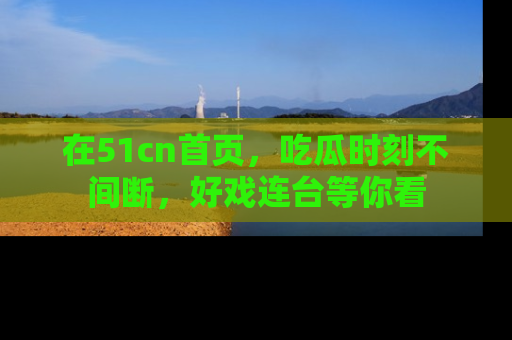 在51cn首页，吃瓜时刻不间断，好戏连台等你看