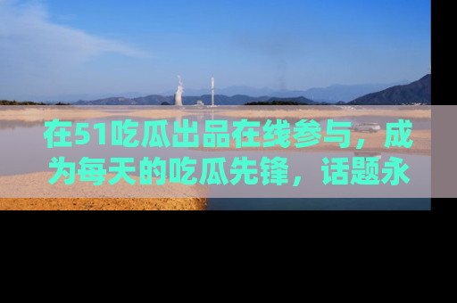 在51吃瓜出品在线参与，成为每天的吃瓜先锋，话题永不落幕！