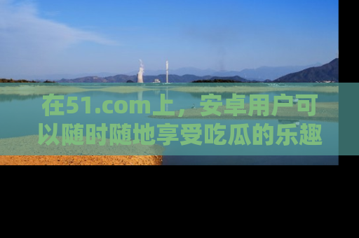 在51.com上，安卓用户可以随时随地享受吃瓜的乐趣！