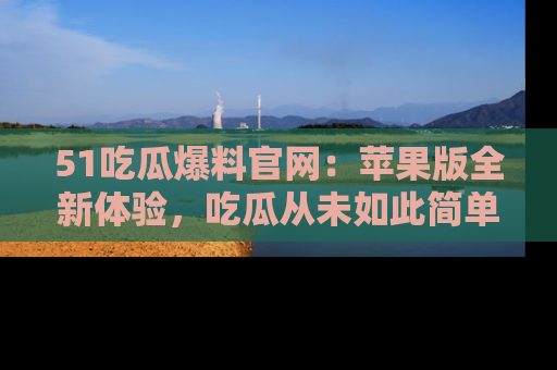 51吃瓜爆料官网：苹果版全新体验，吃瓜从未如此简单