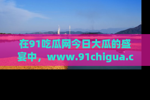 在91吃瓜网今日大瓜的盛宴中，www.91chigua.com带你领略每个让人咋舌的精彩故事！