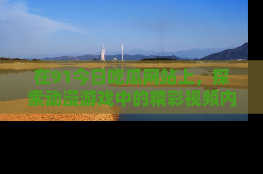 在91今日吃瓜网站上,探索动漫游戏中的精彩视频内容