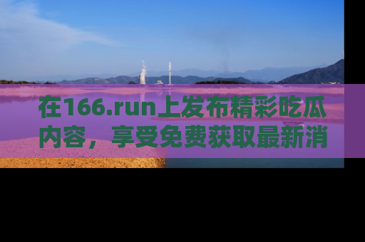 在166.run上发布精彩吃瓜内容，享受免费获取最新消息的乐趣！