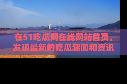 在51吃瓜网在线网站首页，发现最新的吃瓜趣闻和资讯分享