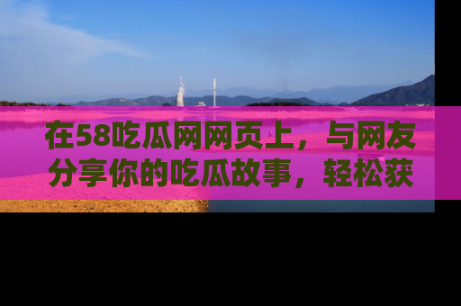 在58吃瓜网网页上，与网友分享你的吃瓜故事，轻松获取热门趣闻