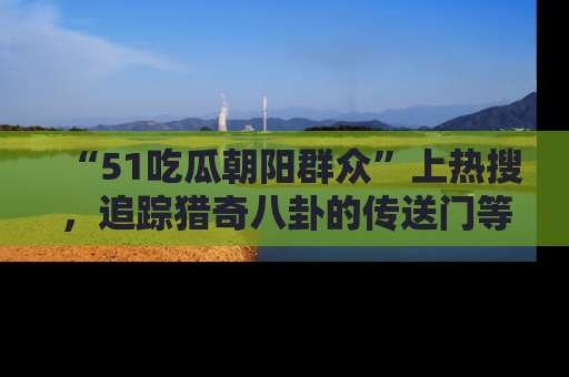 “51吃瓜朝阳群众”上热搜，追踪猎奇八卦的传送门等你点击！