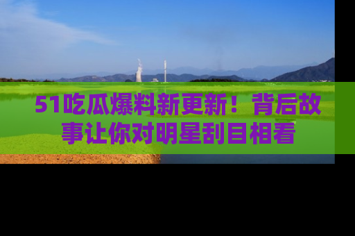 51吃瓜爆料新更新！背后故事让你对明星刮目相看