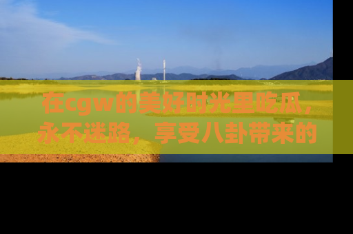 在cgw的美好时光里吃瓜,永不迷路,享受八卦带来的无限欢乐!