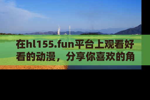 在hl155.fun平台上观看好看的动漫,分享你喜欢的角色和故事!
