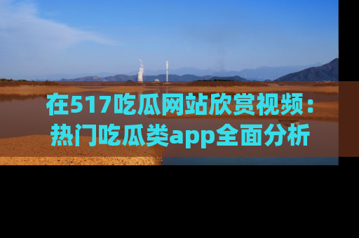 在517吃瓜网站欣赏视频:热门吃瓜类app全面分析