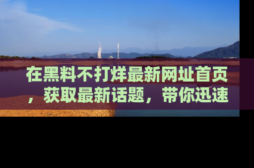 在黑料不打烊最新网址首页,获取最新话题,带你迅速了解娱乐圈大事!