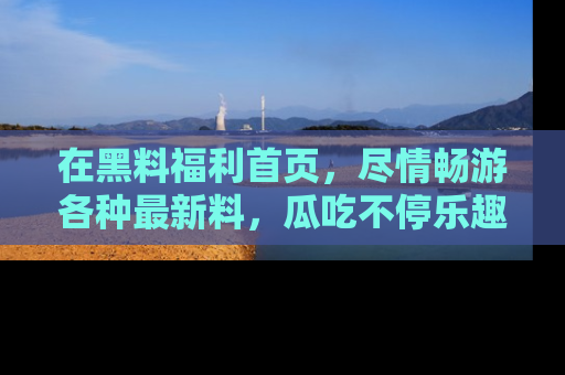 在黑料福利首页,尽情畅游各种最新料,瓜吃不停乐趣无穷!
