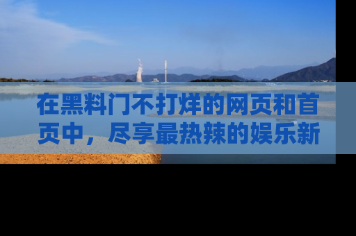 在黑料门不打烊的网页和首页中,尽享最热辣的娱乐新闻与八卦,快来围观!