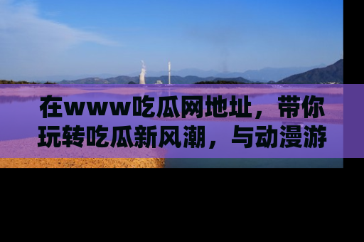 在www吃瓜网地址,带你玩转吃瓜新风潮,与动漫游戏角色共度精彩时光!