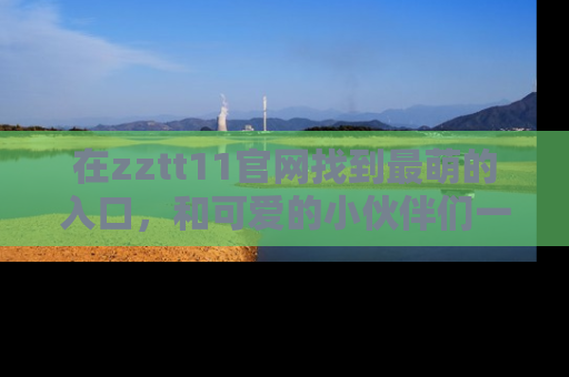 在zztt11官网找到最萌的入口,和可爱的小伙伴们一起吃瓜吧!