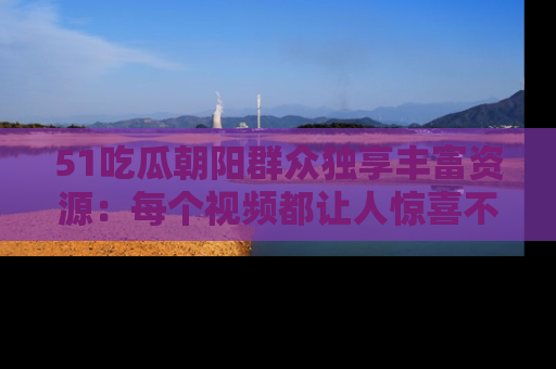 51吃瓜朝阳群众独享丰富资源：每个视频都让人惊喜不已！