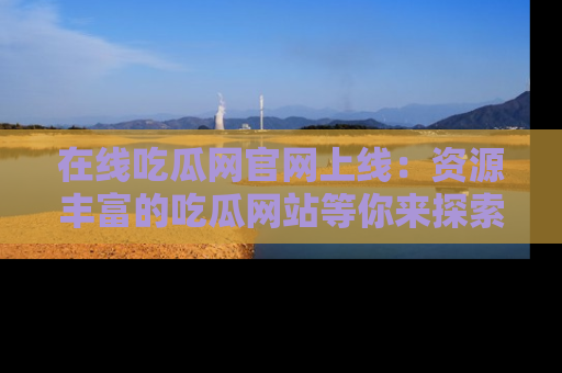 在线吃瓜网官网上线:资源丰富的吃瓜网站等你来探索