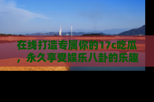 在线打造专属你的17c吃瓜,永久享受娱乐八卦的乐趣