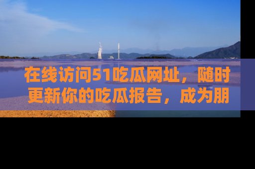 在线访问51吃瓜网址,随时更新你的吃瓜报告,成为朋友圈中的八卦达人!